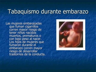 Tabaquismo durante embarazo Las mujeres embarazadas que fuman cigarrillos corren mayor riesgo de tener niños nacidos muertos, prematuros o con bajo peso al nacer. Los hijos de mujeres que fumaron durante el embarazo corren mayor riesgo de desarrollar trastornos de la conducta.  