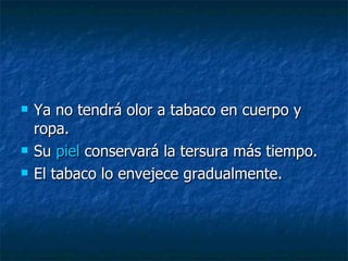 Ya no tendrá olor a tabaco en cuerpo y ropa. Su  piel  conservará la tersura más tiempo.  El tabaco lo envejece gradualmente. 