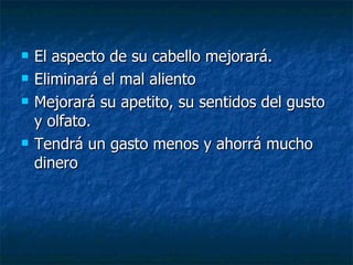 El aspecto de su cabello mejorará. Eliminará el mal aliento Mejorará su apetito, su sentidos del gusto y olfato.  Tendrá un gasto menos y ahorrá mucho dinero 