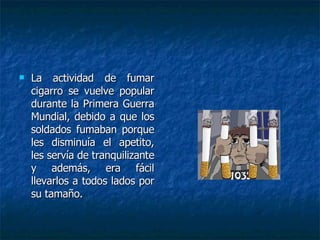 La actividad de fumar cigarro se vuelve popular durante la Primera Guerra Mundial, debido a que los soldados fumaban porque les disminuía el apetito, les servía de tranquilizante y además, era fácil llevarlos a todos lados por su tamaño.  
