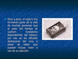 Poco a poco, el cigarro fue formando parte de la vida de muchas personas que al paso del tiempo se vuelven fumadores dependientes del tabaco; por eso se les dificulta deshacerse del vicio a pesar de saber que pueden incluso morir a raíz de su adicción.  