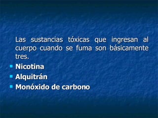 Las sustancias tóxicas que ingresan al cuerpo cuando se fuma son básicamente tres.  Nicotina Alquitrán Monóxido de carbono 