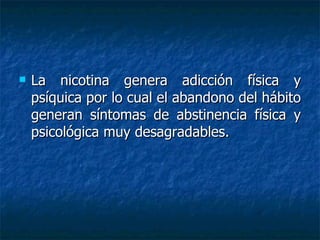 La nicotina genera adicción física y psíquica por lo cual el abandono del hábito generan síntomas de abstinencia física y psicológica muy desagradables.  