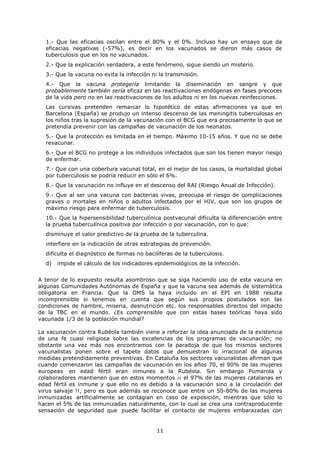 1.- Que las eficacias oscilan entre el 80% y el 0%. Incluso hay un ensayo que da
  eficacias negativas (-57%), es decir en los vacunados se dieron más casos de
  tuberculosis que en los no vacunados.
  2.- Que la explicación verdadera, a este fenómeno, sigue siendo un misterio.
  3.- Que la vacuna no evita la infección ni la transmisión.
  4.- Que la vacuna protegería limitando la diseminación en sangre y que
  probablemente también sería eficaz en las reactivaciones endógenas en fases precoces
  de la vida pero no en las reactivaciones de los adultos ni en los nuevas reinfecciones.
  Las cursivas pretenden remarcar lo hipotético de estas afirmaciones ya que en
  Barcelona (España) se produjo un intenso descenso de las meningitis tuberculosas en
  los niños tras la supresión de la vacunación con el BCG que era precisamente lo que se
  pretendía prevenir con las campañas de vacunación de los neonatos.
  5.- Que la protección es limitada en el tiempo. Máximo 10-15 años. Y que no se debe
  revacunar.
  6.- Que el BCG no protege a los individuos infectados que son los tienen mayor riesgo
  de enfermar.
  7.- Que con una cobertura vacunal total, en el mejor de los casos, la mortalidad global
  por tuberculosis se podría reducir en sólo el 6%.
  8.- Que la vacunación no influye en el descenso del RAI (Riesgo Anual de Infección).
  9.- Que al ser una vacuna con bacterias vivas, preocupa el riesgo de complicaciones
  graves o mortales en niños o adultos infectados por el HIV, que son los grupos de
  máximo riesgo para enfermar de tuberculosis.
  10.- Que la hipersensibilidad tuberculínica postvacunal dificulta la diferenciación entre
  la prueba tuberculínica positiva por infección o por vacunación, con lo que:
  disminuye el valor predictivo de la prueba de la tuberculina.
  interfiere en la indicación de otras estrategias de prevención.
  dificulta el diagnóstico de formas no bacilíferas de la tuberculosis.
  d)   impide el cálculo de los indicadores epidemiológicos de la infección.


A tenor de lo expuesto resulta asombroso que se siga haciendo uso de esta vacuna en
algunas Comunidades Autónomas de España y que la vacuna sea además de sistemática
obligatoria en Francia. Que la OMS la haya incluido en el EPI en 1988 resulta
incomprensible si tenemos en cuenta que según sus propios postulados son las
condiciones de hambre, miseria, desnutrición etc. los responsables directos del impacto
de la TBC en el mundo. ¿Es comprensible que con estas bases teóricas haya sido
vacunada 1/3 de la población mundial?

La vacunación contra Rubéola también viene a reforzar la idea anunciada de la existencia
de una fe cuasi religiosa sobre las excelencias de los programas de vacunación; no
obstante una vez más nos encontramos con la paradoja de que los mismos sectores
vacunalistas ponen sobre el tapete datos que demuestran lo irracional de algunas
medidas pretendidamente preventivas. En Cataluña los sectores vacunalistas afirman que
cuando comenzaron las campañas de vacunación en los años 70, el 90% de las mujeres
europeas en edad fértil eran inmunes a la Rubéola. Sin embargo Pumarola y
colaboradores mantienen que en estos momentos ¡¡ el 97% de las mujeres catalanas en
edad fértil es inmune y que ello no es debido a la vacunación sino a la circulación del
virus salvaje !!, pero es que además se reconoce que entre un 50-80% de las mujeres
inmunizadas artificialmente se contagian en caso de exposición, mientras que sólo lo
hacen el 5% de las inmunizadas naturalmente, con lo cual se crea una contraproducente
sensación de seguridad que puede facilitar el contacto de mujeres embarazadas con


                                            11
 