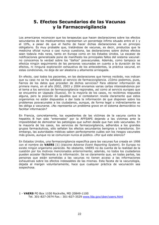 5. Efectos Secundarios de las Vacunas
                  y la Farmacovigilancia

Los americanos reconocen que los terapeutas que hacen declaraciones sobre los efectos
secundarios de los medicamentos representan un porcentaje ínfimo situado entre el 1 y
el 10%, a pesar de que el hecho de hacer dichas declaraciones es en principio
obligatorio. Es muy probable que, tratándose de vacunas, es decir, productos que la
medicina oficial nunca o casi nunca cuestiona, las declaraciones sobre dichos efectos
sean todavía más raras, tanto en Europa como en los Estados Unidos. La escasez de
notificaciones generalizada pone de manifiesto los principales fallos del sistema vacunal:
no conocemos la verdad sobre los "daños" posvacunales. Además, como tampoco se
efectúa ningún seguimiento de las personas vacunadas en cuanto a la duración de los
efectos, ni ninguna exploración exhaustiva de los antecedentes, la práctica vacunal, en
estas condiciones, no deja de ser aleatoria y altamente arriesgada.

En efecto, casi todos los pacientes, en las declaraciones que hemos recibido, nos indican
que su caso no se ha señalado al servicio de farmacovigilancia. ¿Cómo podemos, pues,
fiarnos de los datos que proceden de dichos servicios? Para obtener información de
primera mano, en el año 2002, 2003 y 2004 enviamos varias cartas interesándonos por
el tema a los servicios de farmacovigilancia regionales, así como al servicio europeo que
se encuentra en Uppsala (Suecia). En la mayoría de los casos, no recibimos respuesta
alguna, pero la posición de aquellos que sí contestaron revela claramente que estos
organismos no están dispuestos a dar toda la información de que disponen sobre los
problemas posvacunales a los ciudadanos, aunque, de forma legal o indirectamente se
les obliga a vacunarse. ¿No representa un problema grave en el sistema democrático no
facilitar información?

En Francia, concretamente, los expedientes de las víctimas de la vacuna contra la
hepatitis B han sido "enterrados" por la AFFSAPS dejando a las víctimas ante la
imposibilidad de demostrar las patologías que sufren desde que han sido vacunadas. En
la mayoría de los casos, los servicios de farmacovigilancia, adheridos a los grandes
grupos farmacéuticos, sólo señalan los efectos secundarios benignos y transitorios. Sin
embargo, las autoridades médicas saben perfectamente cuáles son los riesgos vacunales
más graves, aunque no se comunican nunca al público. ¿Por qué este silencio?

En Estados Unidos, una farmacovigilancia específica para las vacunas fue creada en 1998
con el nombre de VAERS [1] (Vaccine Adverse Event Reporting System). En Europa no
existe ningún organismo parecido. No obstante, VAERS no da cuenta de la realidad de la
cuestión por los motivos mencionados anteriormente; además, no todos los ciudadanos
pueden acceder fácilmente a la información. Se ve claramente que, en todas partes, las
personas que están sometidas a las vacunas no tienen acceso a las informaciones
exhaustivas sobre los efectos indeseables de las mismas. Esta faceta de la vacunología,
dejada al margen voluntariamente, hace que cualquier práctica de vacunación sea
sospechosa.




1 - VAERS PO Box 1100 Rockville, MD 20849-1100
      Tel. 301-827-3974 Fax.: 301-827-3529 www.fda.gov/cber/vaers.html




                                           22
 
