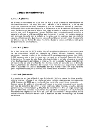 Cartas de testimonios

1. Sra. I.A. (Lérida)

En el mes de noviembre del 2003 tuve un hijo y a los 2 meses le administraron las
vacunas sistemáticas DTP, Polio, Hib y MCC, excepto la de la hepatitis B. A los 14 días
cogió una bronquitis que duró 3 semanas y que fue tratado con ventolín y corticoides.
Finalmente como no se resolvía acudí a la homeopatía. A los 4 meses recibió la segunda
dosis de las mismas vacunas y a los 4 días volvió a presentar una bronquitis similar a la
anterior que tardó 3 semanas en curarse. Debido a esta reincidencia decidí no volver a
vacunarle salvo de la tetánica, debido a que vivimos en el campo y en contacto estrecho
con animales. Consulté con la pediatra y me dijo, para mi sorpresa, que no existía la
vacuna antitetánica sola. Que si quería vacunarle del tétanos también había de vacunarle
de difteria y de tos ferina. En estos momentos busco la vacuna del tétanos sola pero
tengo dificultades en encontrarla.


2. Sra. M.G. (Cádiz)

En el mes de febrero del 2002 mi hija de 6 años habiendo sido anteriormente vacunada
de las sistemáticas recibió un recuerdo de difteria, tétanos, tosferina, rubéola,
sarampión, paperas y polio. Al de 30 días sufrió una plaquetopenia aguda con 5.000-
6.000 plaquetas por la que tuvo que ser ingresada en el hospital. Respondió bien al
tratamiento y fue dada de alta. Cada año durante todo el período primaveral presenta
crisis de plaquetopenia parecidas a la inicial y debe ser ingresada. Aunque responde bien
al tratamiento se está cronificando. Nos hemos puesto en contacto con el Instituto
Pasteur, fabricante de estos lotes de vacunas y nos han dicho que es posible la relación
entre lo sucedido y las vacunas dosificadas, pero que de ello no se hacen cargo. Quisiera
pedir responsabilidades por lo ocurrido pero no encuentro manera de conseguirlo.


3. Sra. D.M. (Barcelona)

A propósito de un viaje al Perú el mes de julio del 2002 me vacuné de fiebre amarilla,
difteria, tétanos y tifoidea. A los 18 días de haber recibido estas vacunas, concretamente
el 12 de agosto del 2002, ya en medio del viaje comencé a tener intenso cansancio.
Cuando vuelvo del viaje me reincorporo al trabajo y comienzo progresivamente a partir
del mes de setiembre del 2002 a tener insomnio, fatiga intensa, angustia, dolores
generalizados, desmoralización y dificultad de concentración. Tras un largo peregrinaje
por los diferentes servicios hospitalarios de psiquiatría, neurología y de reumatología
finalmente me diagnostican en mayo del 2004 de un síndrome de fatiga crónica. Nadie
me relaciona la vacunación recibida con la aparición de esta sintomatología de manera
escalonada.




                                           58
 
