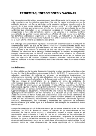 EPIDEMIAS, INFECCIONES Y VACUNAS

Las vacunaciones sistemáticas son presentadas sistemáticamente como uno de los logros
más importantes de la medicina preventiva. Esta idea ha calado profundamente en la
población general, y de forma particular en la población sanitaria, contribuyendo a la
génesis de lo que desde sectores críticos se conoce como “ el mito vacunal”. Los
elementos centrales que fundamentan el mito son: la creencia generalizada de que las
epidemias que diezmaban a las poblaciones europeas en tiempos pretéritos han
desaparecido o han sido controladas gracias a las vacunas y la creencia, también
generalizada, de que las vacunas apenas tienen efectos adversos y que, en su defecto,
los beneficios sobrepasan largamente a los riesgos. La reducción de la patología
infecciosa al binomio microorganismo-huésped, más allá de cualquier otra consideración,
es la razón última sobre la que descansa esta praxis.

Sin embargo una aproximación rigurosa a la evolución epidemiológica de la mayoría de
enfermedades sobre las que se ha venido vacunando sistemáticamente desde hace
décadas, pone de manifiesto que esta creencia no está bien fundamentada. Tampoco se
ajusta mucho a la realidad la creencia de que las vacunas apenas tienen efectos
adversos. La reducción de la patología infecto-contagiosa al binomio microorganismo-
huésped también requiere un revisión profunda pues en última instancia las coberturas
vacunales se calculan partiendo de una formula matemática basada en un modelo que
trata de reproducir la dinámica infecciosa obviando variables fundamentales de la
realidad biológica y de las interrelaciones entre las criaturas vivas de un determinado
hábitat.


Las Epidemias.

Es bien sabido que la llamada Revolución Industrial produjo cambios profundos en las
formas de vida de las poblaciones europeas de los S. XVIII-XIX. El hacinamiento en los
suburbios industriales de millones de personas en condiciones infrahumanas es
suficientemente conocido y así ha sido reflejado en obras inmortales de la literatura. Una
de las consecuencias del colonialismo y de los cambios acelerados en las condiciones de
vida que impuso el industrialismo fue la eclosión, en forma de epidemias, de
enfermedades desconocidas en el continente (cólera y fiebre amarilla), así como la
intensificación de enfermedades ya conocidas (viruela, difteria, escarlatina, tos ferina,
tuberculosis) algunas en forma de epidemias también y la emergencia de enfermedades
relacionadas con las penosas condiciones laborales de las clases trabajadoras que daría
lugar al concepto de pauperismo. Posteriormente esta realidad ha recibido el nombre de
“patología del subdesarrollo” en clara referencia a la situación en que se hallan amplias
áreas del denominado Tercer Mundo. Las características socio-económicas y sanitarias de
estas áreas nos retrotraen a la situación que vivieron nuestros antepasados durante el
S.XIX esto es: desnutrición, hacinamiento, viviendas insalubres, deficiencias higiénico-
sanitarias, analfabetismo, alta natalidad y mortalidad etc. aportando los elementos
teórico-prácticos que darían lugar a la elaboración del concepto de enfermedad como
entidad social.

Aunque la concepción social de la enfermedad ya encuentra antecedentes en los siglos
anteriores (en 1700 B. Ramazzini publica el Tratado de las enfermedades de los
artesanos) la relación entre pobreza y enfermedad empezó a cobrar fuerza en el
pensamiento médico durante el S.XIX, lo cual se vio reforzado por las epidemias de
cólera. Los primeros estudios estadísticos demostraron claramente la distribución
desigual del impacto de las enfermedades por estratos sociales. El surgimiento y ulterior
desarrollo del higienismo, que a su vez daría lugar al concepto de salud pública fue el
corolario lógico de estas observaciones. La carga económica de la enfermedad



                                            5
 