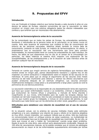 9. Propuestas del EFVV

Introducción

Una vez finalizado el trabajo colectivo que hemos llevado a cabo durante 6 años en una
decena de países de Europa, estamos convencidos de que la vacunación no debe
constituir en ningún caso una práctica obligatoria dados los efectos indeseables que
conlleva y que tendrían que ser reconocidos más abiertamente.


Ausencia de farmacovigilancia antes de la vacunación

Se ha comprobado que en todos los países de Europa, los antecedentes sanitarios,
familiares e individuales de la persona antes de la vacunación no se tienen nunca en
cuenta. Ante esta ausencia de anamnesis que conlleva la falta de conocimiento del
entorno de las personas vacunadas, debemos añadir también la misma falta de
conocimiento, presente en toda Europa, en materia de farmacovigilancia. En efecto, si
pretendemos que la vacunación sea una herramienta que sirva para prevenir
enfermedades, es imprescindible tener en cuenta los antecedentes de cada individuo. De
hecho, los datos de que disponemos hoy en día en el campo de la inmunología (en
particular, los datos relativos al sistema HLA) imponen una exploración de las
susceptibilidades, de las predisposiciones y de la situación de cada individuo antes de
practicar cualquier tipo de vacunación.


Ausencia de farmacovigilancia después de la vacunación

Teniendo en cuenta que ningún servicio de vigilancia farmacológica que merezca este
nombre existe en ningún país, parece absolutamente necesario y urgente hoy en día
implantar un control exhaustivo e independiente sobre el impacto de las vacunas en los
individuos. El corto plazo que se otorga al seguimiento de las vacunas (tres meses
máximo) es del todo insuficiente para detectar y estimar los efectos secundarios que
pueden producirse después de un estímulo antigénico. Las vacunas provocan
modificaciones biológicas a largo plazo y es precisamente a largo plazo cuando se verá la
pertinencia de una técnica preventiva.

La vacunación sistemática es la responsable de una desestabilización lenta del organismo
que hace que surjan enfermedades nuevas o ya existentes, crónicas o degenerativas,
que evolucionan de manera difusa o progresiva, a menudo de forma discreta e
insignificante en sus inicios, enfermedades para las cuales las terapias clásicas han
resultado ser del todo inoperantes. Esto ha sido constatado en todos los países de Europa
con los que nuestro grupo ha trabajado, e incluso en otros países del planeta, lo cual
demuestra que nada tienen que ver los elementos de orden racial, geográfico o cultural.

Dificultades para establecer una relación de causalidad con el uso de vacunas
múltiples

En la situación actual, con la práctica de vacunas múltiples (hasta siete estímulos
antigénicos a la vez), establecer una relación de causa y efecto en la medicina alopática
es muy difícil, incluso imposible, con cualquier método que se utilice. Sólo las medicinas
no convencionales tienen un enfoque preciso de estas cuestiones. La multiplicidad de
vacunas combinadas hace que la búsqueda de causalidad sea inextricable. No por ello, se
tiene que invocar al azar y hablar de "coincidencias" cuando surge algún problema.
Desde el punto de vista ético, esta actitud sería absolutamente condenable. Después de
100 años de vacunaciones masivas, se ha podido constatar que el número de patologías
posvacunación es mayor al de las enfermedades supuestamente eliminadas por dichas


                                           62
 