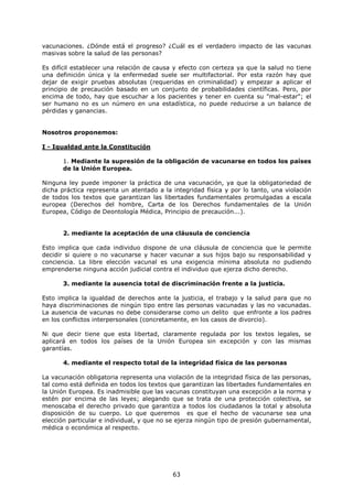 vacunaciones. ¿Dónde está el progreso? ¿Cuál es el verdadero impacto de las vacunas
masivas sobre la salud de las personas?

Es difícil establecer una relación de causa y efecto con certeza ya que la salud no tiene
una definición única y la enfermedad suele ser multifactorial. Por esta razón hay que
dejar de exigir pruebas absolutas (requeridas en criminalidad) y empezar a aplicar el
principio de precaución basado en un conjunto de probabilidades científicas. Pero, por
encima de todo, hay que escuchar a los pacientes y tener en cuenta su "mal-estar"; el
ser humano no es un número en una estadística, no puede reducirse a un balance de
pérdidas y ganancias.


Nosotros proponemos:

I - Igualdad ante la Constitución

       1. Mediante la supresión de la obligación de vacunarse en todos los países
       de la Unión Europea.

Ninguna ley puede imponer la práctica de una vacunación, ya que la obligatoriedad de
dicha práctica representa un atentado a la integridad física y por lo tanto, una violación
de todos los textos que garantizan las libertades fundamentales promulgadas a escala
europea (Derechos del hombre, Carta de los Derechos fundamentales de la Unión
Europea, Código de Deontología Médica, Principio de precaución...).


       2. mediante la aceptación de una cláusula de conciencia

Esto implica que cada individuo dispone de una cláusula de conciencia que le permite
decidir si quiere o no vacunarse y hacer vacunar a sus hijos bajo su responsabilidad y
conciencia. La libre elección vacunal es una exigencia mínima absoluta no pudiendo
emprenderse ninguna acción judicial contra el individuo que ejerza dicho derecho.

       3. mediante la ausencia total de discriminación frente a la justicia.

Esto implica la igualdad de derechos ante la justicia, el trabajo y la salud para que no
haya discriminaciones de ningún tipo entre las personas vacunadas y las no vacunadas.
La ausencia de vacunas no debe considerarse como un delito que enfronte a los padres
en los conflictos interpersonales (concretamente, en los casos de divorcio).

Ni que decir tiene que esta libertad, claramente regulada por los textos legales, se
aplicará en todos los países de la Unión Europea sin excepción y con las mismas
garantías.

       4. mediante el respecto total de la integridad física de las personas

La vacunación obligatoria representa una violación de la integridad física de las personas,
tal como está definida en todos los textos que garantizan las libertades fundamentales en
la Unión Europea. Es inadmisible que las vacunas constituyan una excepción a la norma y
estén por encima de las leyes; alegando que se trata de una protección colectiva, se
menoscaba el derecho privado que garantiza a todos los ciudadanos la total y absoluta
disposición de su cuerpo. Lo que queremos es que el hecho de vacunarse sea una
elección particular e individual, y que no se ejerza ningún tipo de presión gubernamental,
médica o económica al respecto.




                                            63
 