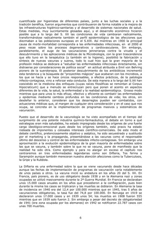 cuantificada por higienistas de diferentes países, junto a las luchas sociales y a la
tradición benéfica, fueron argumentos que contribuyeron de forma notable a la mejora de
las infraestructuras higiénico-sanitarias y al desarrollo de sistemas nacionales de salud.
Estas medidas, muy sucintamente glosadas aquí, y el desarrollo económico hicieron
posible que a lo largo del S. XX las condiciones de vida cambiaran radicalmente,
transformándose radicalmente también el perfil epidemiológico de las afecciones que
diezmaban a las poblaciones europeas en el S.XIX. Así mientras en 1900 la principal
causa de morbi-mortalidad correspondía a las enfermedades infecciosas, en el 2000 el
peso recae sobre los procesos degenerativos y cardiovasculares. Sin embargo,
paralelamente, el auge de las vacunaciones jennerianas contra la viruela y el
descubrimiento y las aplicaciones médicas de la Microbiología, con la gran trascendencia
que ello tuvo en la terapéutica (y también en la higiene), posibilitó la fabricación y
síntesis de nuevas vacunas y sueros, todo lo cual hizo que la gran mayoría de la
profesión médica se dedicara a “estudiar las enfermedades infecciosas directamente, sin
distraerse por consideraciones de política social” en actitud atribuida a Emil von Behring
pionero de la sueroterapia. El posterior descubrimiento de los antibióticos incrementó
esta tendencia y la búsqueda de “proyectiles mágicos” que acabaran con los microbios, a
los que se hacía y se hace únicos responsables, a efectos prácticos, de la patología
infecto-contagiosa, vino a reforzar esta conducta. De esta manera a lo largo del S.XX han
coexistido en la medicina dos enfoques (cuyas raíces filosóficas se remontan al Corpus
Hipocraticum) que a menudo se entrecruzan pero que ponen el acento en aspectos
diferentes de la vida, la salud, la enfermedad y la realidad epidemiológica. Grosso modo
mientras que para unos lo más eficaz, efectivo y eficiente es combatir las enfermedades
y epidemias mediante cambios profundos en las condiciones de vida; los otros, sin
desdeñar lo anterior, consideran que los desarreglos pueden ser combatidos, con
actuaciones médicas que, al margen de cualquier otra consideración y en el caso que nos
ocupa, se concreta en la implementación de programas masivos y sistemáticos de
vacunación.

Puesto que el desarrollo de la vacunología se ha visto acompañado en el tiempo del
surgimiento de una potente industria químico-farmacéutica, el debate en torno a qué
estrategias eran más saludables, ha estado impregnado desde los orígenes de una fuerte
carga ideológico-emocional pues desde los orígenes también, esta praxis ha estado
rodeada de imponentes y colosales intereses científico-comerciales. De este modo el
debate científico, pretenciosamente objetivo y aséptico, ha sido secuestrado y sustituido
por el marketing y la propaganda, presentándose a las vacunas como el responsable
último del descenso y control de las enfermedades infecto-contagiosas. Sin embargo una
aproximación a la evolución epidemiológica de la gran mayoría de enfermedades sobre
las que se vacuna, y también sobre la que no se vacuna, pone de manifiesto que la
realidad ha sido otra. Como ejemplo y para no alargar en exceso el capítulo nos
centraremos en tres enfermedades legendarias como son Difteria, Tos ferina y
Sarampión aunque también mereceran nuestra atención afecciones como la Tuberculosis,
la Gripe y la Rubéola.

La Difteria es una enfermedad sobre la que se viene vacunando desde hace décadas
aunque las fechas de implementación de programas de vacunación varía notablemente
de unos países a otros. La vacuna inició su andadura en los años 20 del S. XX. En
Francia, país pionero, es de uso obligatorio desde 1938 y en la Alemania nazi y zonas
ocupadas se utilizó masivamente durante la 2ª Guerra Mundial. En Francia se declaraban
unos 15.000 casos anuales en los años que precedieron a la conflagración, pues bien
durante la misma los casos se triplicaron y las muertes se doblaron. En Alemania la tasa
de incidencia en 1940 era del 12,4 por 100.000 mientras que en 1945, tras 5 años de
vacunaciones obligatorias, la tasa fue del 74,8 por 100.000. En Noruega en 1919 se
declararon unos 17.000 casos y en 1939 unos 54; los muertos en 1908 fueron 555
mientras que en 1939 solo fueron 2. Sin embargo a pesar del decreto de obligatoriedad
de 1941 (era zona ocupada por los alemanes) en 1942 se notificaron 22.787 casos con
unas 700 muertes.



                                            6
 