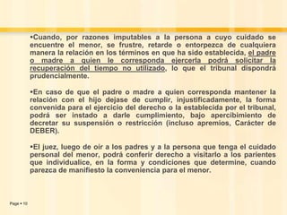 Cuando, por razones imputables a la persona a cuyo cuidado se
encuentre el menor, se frustre, retarde o entorpezca de cualquiera
manera la relación en los términos en que ha sido establecida, el padre
o madre a quien le corresponda ejercerla podrá solicitar la
recuperación del tiempo no utilizado, lo que el tribunal dispondrá
prudencialmente.
En caso de que el padre o madre a quien corresponda mantener la
relación con el hijo dejase de cumplir, injustificadamente, la forma
convenida para el ejercicio del derecho o la establecida por el tribunal,
podrá ser instado a darle cumplimiento, bajo apercibimiento de
decretar su suspensión o restricción (incluso apremios, Carácter de
DEBER).
El juez, luego de oír a los padres y a la persona que tenga el cuidado
personal del menor, podrá conferir derecho a visitarlo a los parientes
que individualice, en la forma y condiciones que determine, cuando
parezca de manifiesto la conveniencia para el menor.

Page  10

 