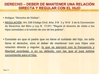 DERECHO – DEBER DE MANTENER UNA RELACIÓN
DIRECTA Y REGULAR CON EL HIJO
 Antiguo “Derecho de Visitas”.
 REGULACIÓN: Art. 229 Código Civil, Arts. 9 N 3 y 10 N 2 de la Convención
de Derechos del Niño y Ley N 17.911 “Regula el derecho de visita a los
hijos sometidos a la tuición de uno de los padres”.

 Consiste en que el padre que no tiene el cuidado del hijo, no sólo
tiene el derecho, sino el deber de mantener con sus hijos una
relación directa y regular, la que se ejercerá con la frecuencia y
libertad acordada, o en su defecto, con las que el juez estime
conveniente para el hijo.

Page  9

 