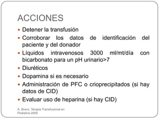 ACCIONES
 Detener la transfusión
 Corroborar     los datos de identificación del
    paciente y del donador
   Líquidos intravenosos 3000 ml/mt/día con
    bicarbonato para un pH urinario>7
   Diuréticos
   Dopamina si es necesario
   Administración de PFC o crioprecipitados (si hay
    datos de CID)
   Evaluar uso de heparina (si hay CID)
A. Bravo. Terapia Transfusional en
Pediatría.2009
 