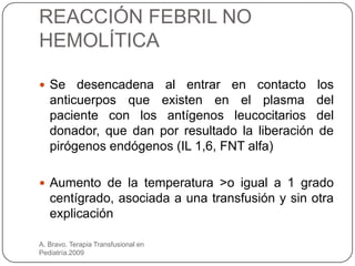 REACCIÓN FEBRIL NO
HEMOLÍTICA

 Se    desencadena al entrar en contacto los
   anticuerpos que existen en el plasma del
   paciente con los antígenos leucocitarios del
   donador, que dan por resultado la liberación de
   pirógenos endógenos (IL 1,6, FNT alfa)

 Aumento de la temperatura >o igual a 1 grado
   centígrado, asociada a una transfusión y sin otra
   explicación

A. Bravo. Terapia Transfusional en
Pediatría.2009
 