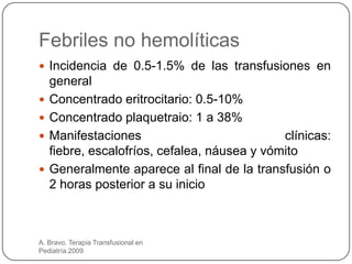 Febriles no hemolíticas
 Incidencia de 0.5-1.5% de las transfusiones en
    general
   Concentrado eritrocitario: 0.5-10%
   Concentrado plaquetraio: 1 a 38%
   Manifestaciones                           clínicas:
    fiebre, escalofríos, cefalea, náusea y vómito
   Generalmente aparece al final de la transfusión o
    2 horas posterior a su inicio



A. Bravo. Terapia Transfusional en
Pediatría.2009
 