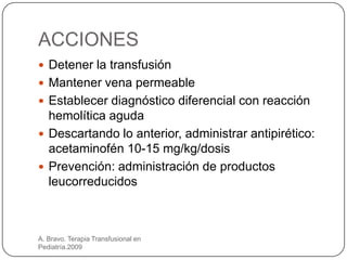ACCIONES
 Detener la transfusión
 Mantener vena permeable
 Establecer diagnóstico diferencial con reacción
  hemolítica aguda
 Descartando lo anterior, administrar antipirético:
  acetaminofén 10-15 mg/kg/dosis
 Prevención: administración de productos
  leucorreducidos



A. Bravo. Terapia Transfusional en
Pediatría.2009
 