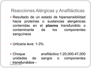 Reacciones Alérgicas y Anafilácticas
 Resultado de un estado de hipersensibilidad
   hacia proteínas o sustancias alergénicas
   contenidas en el plasma transfundido o
   contaminante    de   los    componentes
   sanguíneos

 Urticaria leve: 1-3%


 Choque                             anafiláctico:1:20,000-47,000
   unidades de                       sangre o componentes
   transfundidos
A. Bravo. Terapia Transfusional en
Pediatría.2009
 