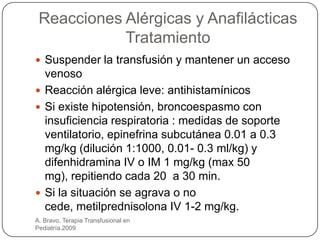 Reacciones Alérgicas y Anafilácticas
            Tratamiento
 Suspender la transfusión y mantener un acceso
  venoso
 Reacción alérgica leve: antihistamínicos
 Si existe hipotensión, broncoespasmo con
  insuficiencia respiratoria : medidas de soporte
  ventilatorio, epinefrina subcutánea 0.01 a 0.3
  mg/kg (dilución 1:1000, 0.01- 0.3 ml/kg) y
  difenhidramina IV o IM 1 mg/kg (max 50
  mg), repitiendo cada 20 a 30 min.
 Si la situación se agrava o no
  cede, metilprednisolona IV 1-2 mg/kg.
A. Bravo. Terapia Transfusional en
Pediatría.2009
 
