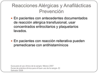 Reacciones Alérgicas y Anafilácticas
            Prevención
 En pacientes con antecedentes documentados
   de reacción alérgica transfusional, usar
   concentrados eritrocitarios y plaquetarios
   lavados.

 En pacientes con reacción reiterativa pueden
   premedicarse con antihistamínicos




Guía para el uso clínico de la sangre. México 2007
Guías de práctica clínica para el buen uso de la sangre. El
Salvador 2008
 