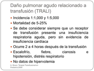 Daño pulmonar agudo relacionado a
transfusión (TRALI)
 Incidencia 1:1,000 y 1:5,000
 Mortalidad de 5-25%
 Se debe considerar siempre que un receptor
  de transfusión presente una insuficiencia
  respiratoria aguda, pero sin evidencia de
  insuficiencia cardíaca
 Ocurre 2 a 4 horas después de la transfusión
 Escalofrío,       fiebre,       cianosis    e
  hipotensión, distrés respiratorio
 No datos de hipervolemia
A. Bravo. Terapia Transfusional en
Pediatría.2009
 