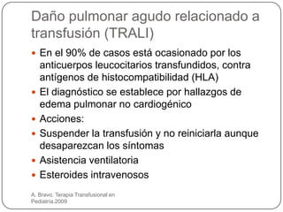 Daño pulmonar agudo relacionado a
transfusión (TRALI)
 En el 90% de casos está ocasionado por los
    anticuerpos leucocitarios transfundidos, contra
    antígenos de histocompatibilidad (HLA)
   El diagnóstico se establece por hallazgos de
    edema pulmonar no cardiogénico
   Acciones:
   Suspender la transfusión y no reiniciarla aunque
    desaparezcan los síntomas
   Asistencia ventilatoria
   Esteroides intravenosos
A. Bravo. Terapia Transfusional en
Pediatría.2009
 