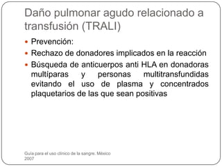 Daño pulmonar agudo relacionado a
transfusión (TRALI)
 Prevención:
 Rechazo de donadores implicados en la reacción
 Búsqueda de anticuerpos anti HLA en donadoras
   multíparas    y    personas    multitransfundidas
   evitando el uso de plasma y concentrados
   plaquetarios de las que sean positivas




Guía para el uso clínico de la sangre. México
2007
 