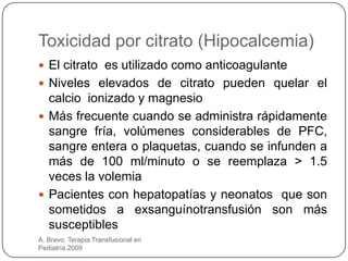 Toxicidad por citrato (Hipocalcemia)
 El citrato es utilizado como anticoagulante
 Niveles elevados de citrato pueden quelar el
  calcio ionizado y magnesio
 Más frecuente cuando se administra rápidamente
  sangre fría, volúmenes considerables de PFC,
  sangre entera o plaquetas, cuando se infunden a
  más de 100 ml/minuto o se reemplaza > 1.5
  veces la volemia
 Pacientes con hepatopatías y neonatos que son
  sometidos a exsanguínotransfusión son más
  susceptibles
A. Bravo. Terapia Transfusional en
Pediatría.2009
 