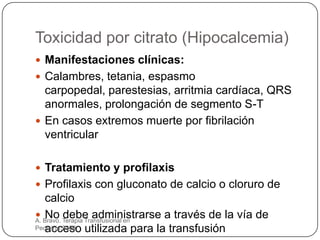 Toxicidad por citrato (Hipocalcemia)
 Manifestaciones clínicas:
 Calambres, tetania, espasmo
  carpopedal, parestesias, arritmia cardíaca, QRS
  anormales, prolongación de segmento S-T
 En casos extremos muerte por fibrilación
  ventricular

 Tratamiento y profilaxis
 Profilaxis con gluconato de calcio o cloruro de
   calcio
   No debe administrarse a través de la vía de
 Bravo. Terapia Transfusional en
A.
Pediatría.2009 utilizada para la transfusión
   acceso
 