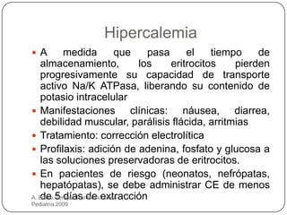 Hipercalemia
 A        medida            que    pasa     el    tiempo    de
   almacenamiento,                los    eritrocitos    pierden
   progresivamente su capacidad de transporte
   activo Na/K ATPasa, liberando su contenido de
   potasio intracelular
 Manifestaciones               clínicas: náusea, diarrea,
   debilidad muscular, parálisis flácida, arritmias
 Tratamiento: corrección electrolítica
 Profilaxis: adición de adenina, fosfato y glucosa a
   las soluciones preservadoras de eritrocitos.
 En pacientes de riesgo (neonatos, nefrópatas,
   hepatópatas), se debe administrar CE de menos
A. Bravo.5 días de extracción
   de Terapia Transfusional en
Pediatría.2009
 