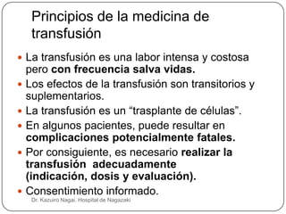 Principios de la medicina de
     transfusión
 La transfusión es una labor intensa y costosa
    pero con frecuencia salva vidas.
   Los efectos de la transfusión son transitorios y
    suplementarios.
   La transfusión es un “trasplante de células”.
   En algunos pacientes, puede resultar en
    complicaciones potencialmente fatales.
   Por consiguiente, es necesario realizar la
    transfusión adecuadamente
    (indicación, dosis y evaluación).
   Consentimiento informado.
     Dr. Kazuiro Nagai. Hospital de Nagazaki
 