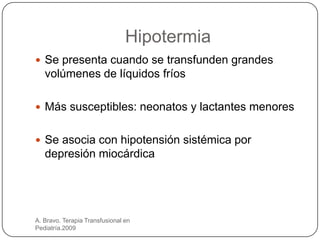 Hipotermia
 Se presenta cuando se transfunden grandes
   volúmenes de líquidos fríos

 Más susceptibles: neonatos y lactantes menores


 Se asocia con hipotensión sistémica por
   depresión miocárdica




A. Bravo. Terapia Transfusional en
Pediatría.2009
 