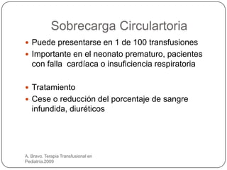 Sobrecarga Circulartoria
 Puede presentarse en 1 de 100 transfusiones
 Importante en el neonato prematuro, pacientes
   con falla cardíaca o insuficiencia respiratoria

 Tratamiento
 Cese o reducción del porcentaje de sangre
   infundida, diuréticos




A. Bravo. Terapia Transfusional en
Pediatría.2009
 