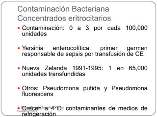 Contaminación Bacteriana
Concentrados eritrocitarios
 Contaminación: 0 a 3 por cada 100,000
   unidades

 Yersinia   enterocolítica:   primer    germen
   responsable de sepsis por transfusión de CE

 Nueva   Zelanda 1991-1995: 1 en 65,000
   unidades transfundidas

 Otros: Pseudomona putida y Pseudomona
   fluorescens

 Crecen a 4°C, contaminantes de medios de
A. Bravo. Terapia Transfusional en
Pediatría.2009
   refrigeración
 