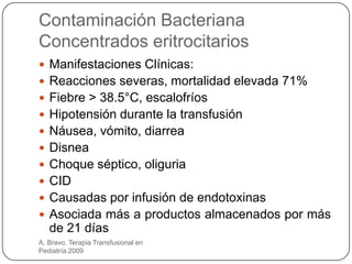 Contaminación Bacteriana
Concentrados eritrocitarios
 Manifestaciones Clínicas:
 Reacciones severas, mortalidad elevada 71%
 Fiebre > 38.5°C, escalofríos
 Hipotensión durante la transfusión
 Náusea, vómito, diarrea
 Disnea
 Choque séptico, oliguria
 CID
 Causadas por infusión de endotoxinas
 Asociada más a productos almacenados por más
   de 21 días
A. Bravo. Terapia Transfusional en
Pediatría.2009
 