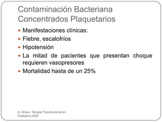 Contaminación Bacteriana
Concentrados Plaquetarios
 Manifestaciones clínicas:
 Fiebre, escalofríos
 Hipotensión
 La mitad de pacientes que presentan choque
  requieren vasopresores
 Mortalidad hasta de un 25%




A. Bravo. Terapia Transfusional en
Pediatría.2009
 