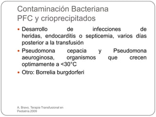 Contaminación Bacteriana
PFC y crioprecipitados
 Desarrollo         de       infecciones       de
  heridas, endocarditis o septicemia, varios días
  posterior a la transfusión
 Pseudomona         cepacia     y     Pseudomona
  aeuroginosa,       organismos      que    crecen
  optimamente a <30°C
 Otro: Borrelia burgdorferi




A. Bravo. Terapia Transfusional en
Pediatría.2009
 