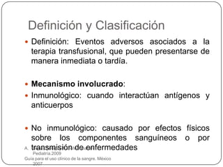 Definición y Clasificación
 Definición: Eventos adversos asociados a la
     terapia transfusional, que pueden presentarse de
     manera inmediata o tardía.

 Mecanismo involucrado:
 Inmunológico: cuando interactúan antígenos y
     anticuerpos

 No inmunológico: causado por efectos físicos
     sobre los componentes sanguíneos           o   por
A.   transmisión de enfermedades
      Bravo. Terapia Transfusional en
    Pediatría.2009
Guía para el uso clínico de la sangre. México
    2007
 