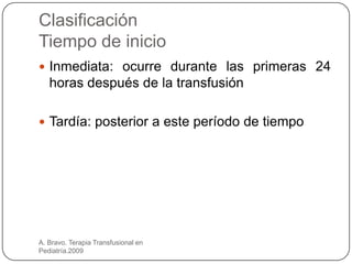 Clasificación
Tiempo de inicio
 Inmediata: ocurre durante las primeras 24
   horas después de la transfusión

 Tardía: posterior a este período de tiempo




A. Bravo. Terapia Transfusional en
Pediatría.2009
 