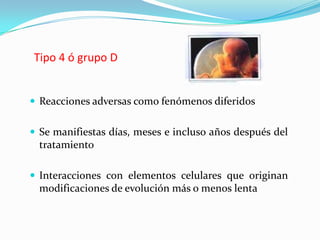 Tipo 4 ó grupo D
 Reacciones adversas como fenómenos diferidos
 Se manifiestas días, meses e incluso años después del
tratamiento
 Interacciones con elementos celulares que originan
modificaciones de evolución más o menos lenta
 