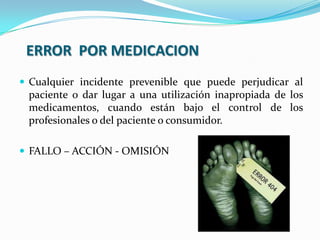 ERROR POR MEDICACION
 Cualquier incidente prevenible que puede perjudicar al
paciente o dar lugar a una utilización inapropiada de los
medicamentos, cuando están bajo el control de los
profesionales o del paciente o consumidor.
 FALLO – ACCIÓN - OMISIÓN
 