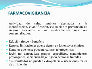 FARMACOVIGILANCIA
Actividad de salud pública destinada a la
identificación, cuantificación, evaluación y prevención de
riesgos asociados a los medicamentos una vez
comercializados:
 Relación riesgo – beneficio
 Reporta limitaciones que se tienen en los ensayos clínicos
 Estudios que no se pueden realizar: teratogénicos
 RAM no detectadas: grupos específicos, tratamientos
prolongados, incidencia baja 1/ 5000 personas tratadas
 Sus resultados no pueden extrapolarse a situaciones reales
de utilización
 