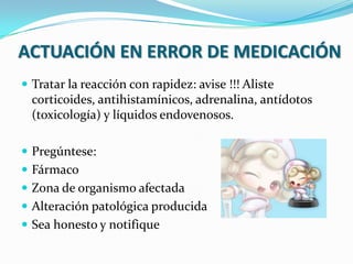 ACTUACIÓN EN ERROR DE MEDICACIÓN
 Tratar la reacción con rapidez: avise !!! Aliste
corticoides, antihistamínicos, adrenalina, antídotos
(toxicología) y líquidos endovenosos.
 Pregúntese:
 Fármaco
 Zona de organismo afectada
 Alteración patológica producida
 Sea honesto y notifique
 