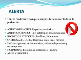 ALERTA
 Tantos medicamentos que es imposible conocer todos a la
perfección
 ANTICOAGULANTES: Heparina, warfarina
 ANTIMICROBIANOS: Pnc, cefalosporinas, sulfamidas
 BRONCODILATADORES: Teofilina, Salbutamol
 CARDIOVASCULARES: Digoxina, diuréticos, nitratos
 SNC: Analgésicos, anticonvulsivos, sedantes hipnóticos y
neurolépticos
 HORMONAS: Estrógenos, corticoides, insulina
 AINES Y OPIODES
 