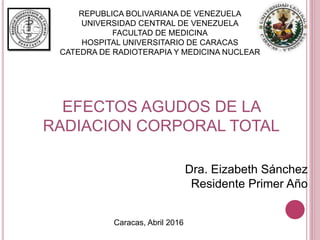 REPUBLICA BOLIVARIANA DE VENEZUELA
UNIVERSIDAD CENTRAL DE VENEZUELA
FACULTAD DE MEDICINA
HOSPITAL UNIVERSITARIO DE CARACAS
CATEDRA DE RADIOTERAPIA Y MEDICINA NUCLEAR
Dra. Eizabeth Sánchez
Residente Primer Año
EFECTOS AGUDOS DE LA
RADIACION CORPORAL TOTAL
Caracas, Abril 2016
 