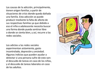 Las causas de la adicción, principalmente, 
tienen origen familiar, a partir de 
situaciones de crisis donde queda dañada 
una familia .Esta adicción se puede 
producir mediante la falta de afecto de 
sus respectivas familias ya que debido a 
eso el niño o adolescente necesita buscar 
una forma donde pueda sentirse libre 
o donde se sienta bien, y así, recurre a las 
redes sociales. 
Los adictos a las redes sociales 
experimentan aislamiento, gasto 
incontrolado, depresión y ansiedad. 
Algunos indicios que pueden ayudar a 
detectar si una persona sufre de esto son: 
el descuido de tareas en caso de los niños, 
y el descuido de tareas laborales en caso 
de los adultos. 
 