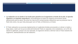  La radiación no se siente ni se huele pero penetra en el organismo a través de la piel, el aparato

digestivo y el aparato respiratorio, acumulándose en todos los órganos provocando serias
alteraciones para la salud. De entre los más de 60 contaminantes radiactivos que se producen tras la
fisión del uranio, los que más preocupan son el Yodo, el Estroncio y el Cesio.

 El Yodo radioactivo se acumula rápidamente en la glándula tiroides provocando un cáncer a medio y

largo plazo, razón por la que se está administrando Yodo en capsulas a los ciudadanos, con el fin de
saturar la glándula, porque una vez saturada, el organismo tiende a eliminar todo el Yodo restante del
organismo, deshaciéndose así del radiactivo.

 