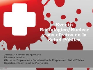 Evento
Radiológico/Nuclear
y sus efectos en la
Salud Pública
Jessica J. Cabrera Márquez, MS
Directora Interina
Oficina de Preparación y Coordinación de Respuesta en Salud Pública
Departamento de Salud de Puerto Rico
 