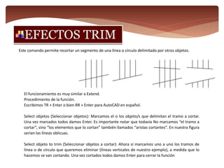Este comando permite recortar un segmento de una línea o círculo delimitado por otros objetos.
El funcionamiento es muy similar a Extend.
Procedimiento de la función.
Escribimos TR + Enter o bien RR + Enter para AutoCAD en español.
Select objetos (Seleccionar objetos): Marcamos el o los objeto/s que delimitan el tramo a cortar.
Una vez marcados todos damos Enter. Es importante notar que todavía No marcamos “el tramo a
cortar”, sino “los elementos que lo cortan” también llamados “aristas cortantes”. En nuestra figura
serían las líneas oblicuas.
Select objeto to trim (Seleccionar objetos a cortar): Ahora sí marcamos uno a uno los tramos de
línea o de círculo que queremos eliminar (líneas verticales de nuestro ejemplo), a medida que lo
hacemos se van cortando. Una vez cortados todos damos Enter para cerrar la función
 