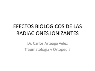 EFECTOS BIOLOGICOS DE LAS
RADIACIONES IONIZANTES
Dr. Carlos Arteaga Vélez
Traumatología y Ortopedia
 
