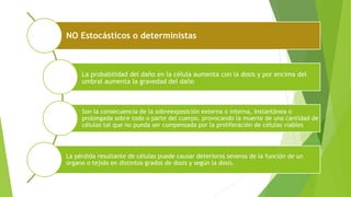 NO Estocásticos o deterministas
La probabilidad del daño en la célula aumenta con la dosis y por encima del
umbral aumenta la gravedad del daño
Son la consecuencia de la sobreexposición externa o interna, instantánea o
prolongada sobre todo o parte del cuerpo, provocando la muerte de una cantidad de
células tal que no pueda ser compensada por la proliferación de células viables
La pérdida resultante de células puede causar deterioros severos de la función de un
órgano o tejido en distintos grados de dosis y según la dosis.
 
